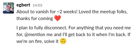 Egbert on slack, saying "About to vanish for ~2 weeks! Loved the meetup folks, thanks for coming. I plan to fully disconnect. For anything that you need me for, @mention me and I'll get back to it when I'm back. If we're on fire, solve it"